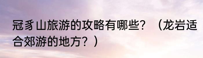 冠豸山旅游的攻略有哪些？（龙岩适合郊游的地方？）