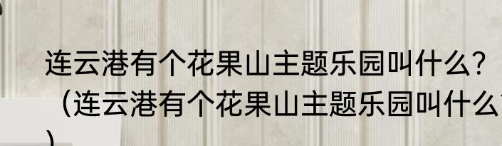 连云港有个花果山主题乐园叫什么？（连云港有个花果山主题乐园叫什么？）