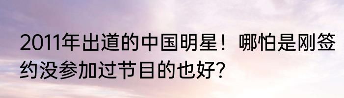 2011年出道的中国明星！哪怕是刚签约没参加过节目的也好？
