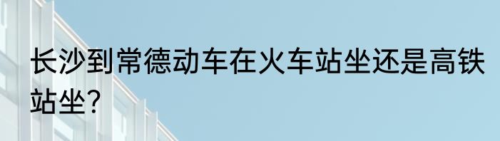 长沙到常德动车在火车站坐还是高铁站坐？