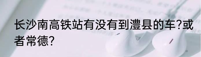 长沙南高铁站有没有到澧县的车?或者常德？