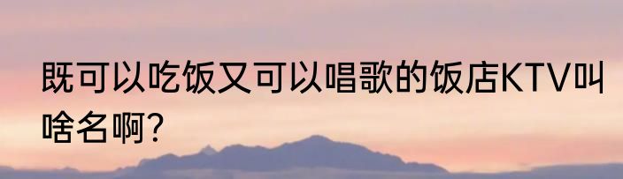 既可以吃饭又可以唱歌的饭店KTV叫啥名啊？