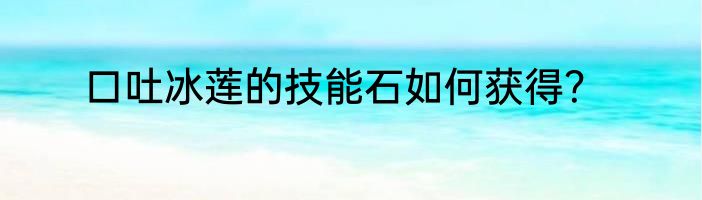 口吐冰莲的技能石如何获得？