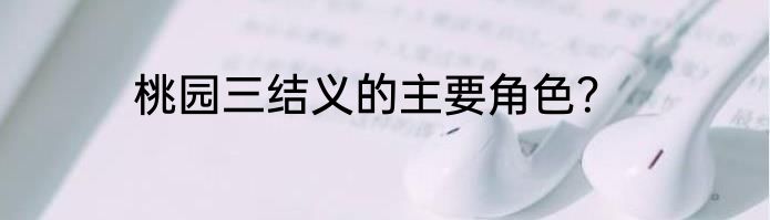 桃园三结义的主要角色？