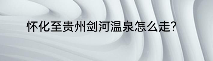 怀化至贵州剑河温泉怎么走？