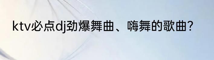 ktv必点dj劲爆舞曲、嗨舞的歌曲？