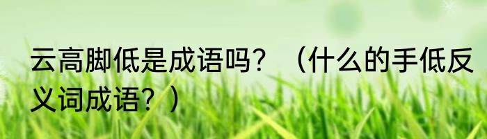 云高脚低是成语吗？（什么的手低反义词成语？）