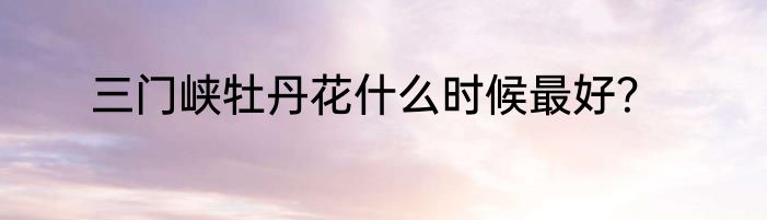 三门峡牡丹花什么时候最好？