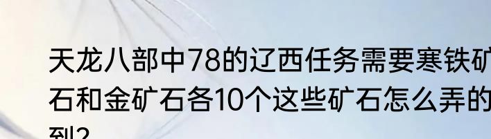 天龙八部中78的辽西任务需要寒铁矿石和金矿石各10个这些矿石怎么弄的到？