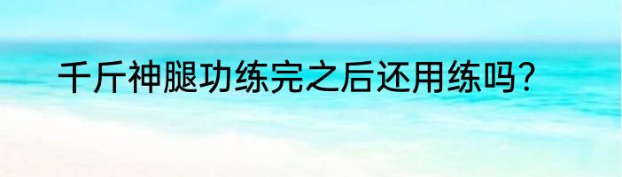千斤神腿功练完之后还用练吗？