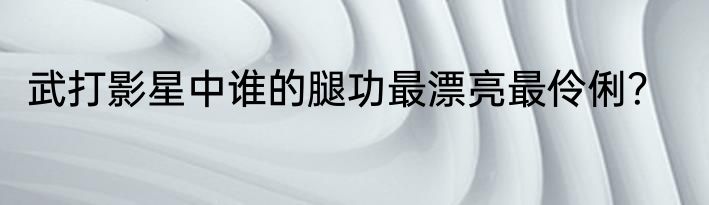 武打影星中谁的腿功最漂亮最伶俐？