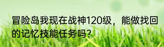 冒险岛我现在战神120级，能做找回的记忆技能任务吗？