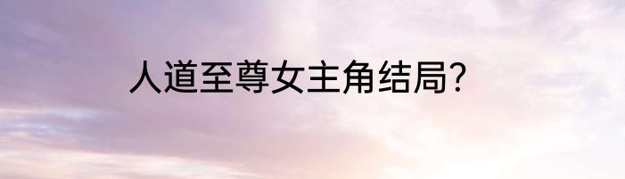 人道至尊女主角结局？