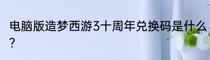 电脑版造梦西游3十周年兑换码是什么？