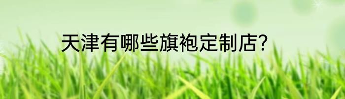 天津有哪些旗袍定制店？