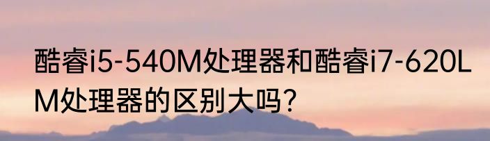 酷睿i5-540M处理器和酷睿i7-620LM处理器的区别大吗？