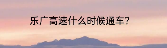 乐广高速什么时候通车？