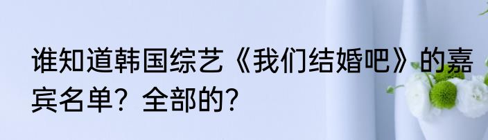 谁知道韩国综艺《我们结婚吧》的嘉宾名单？全部的？