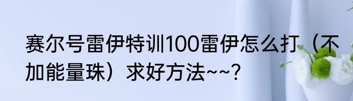 赛尔号雷伊特训100雷伊怎么打（不加能量珠）求好方法~~？
