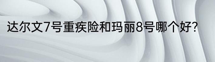 达尔文7号重疾险和玛丽8号哪个好？