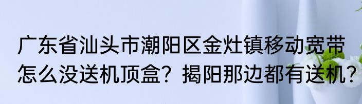 广东省汕头市潮阳区金灶镇移动宽带怎么没送机顶盒？揭阳那边都有送机？