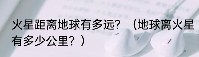 火星距离地球有多远？（地球离火星有多少公里？）