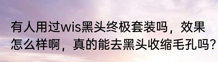 有人用过wis黑头终极套装吗，效果怎么样啊，真的能去黑头收缩毛孔吗？