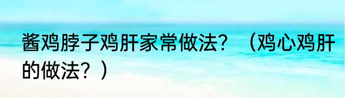 酱鸡脖子鸡肝家常做法？（鸡心鸡肝的做法？）