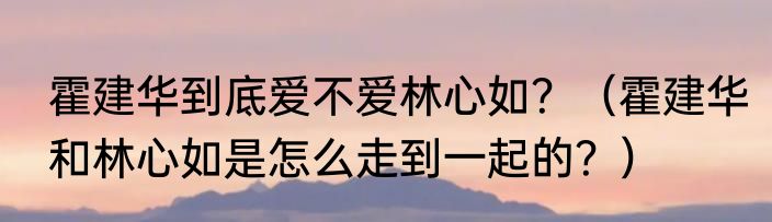 霍建华到底爱不爱林心如？（霍建华和林心如是怎么走到一起的？）