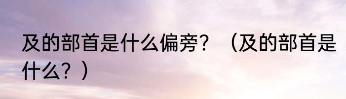 及的部首是什么偏旁？（及的部首是什么？）