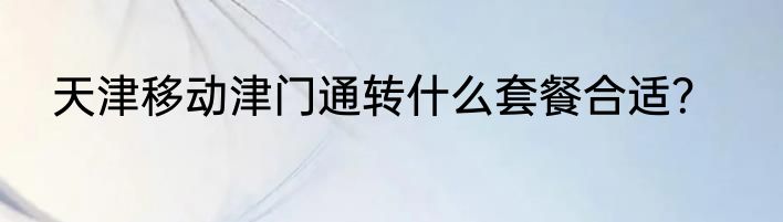 天津移动津门通转什么套餐合适？
