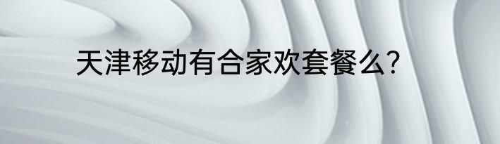 天津移动有合家欢套餐么？