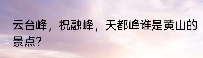 云台峰，祝融峰，天都峰谁是黄山的景点？