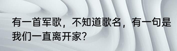 有一首军歌，不知道歌名，有一句是我们一直离开家？