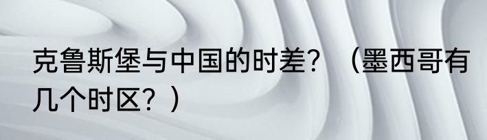 克鲁斯堡与中国的时差？（墨西哥有几个时区？）