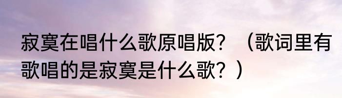 寂寞在唱什么歌原唱版？（歌词里有歌唱的是寂寞是什么歌？）