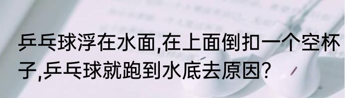 乒乓球浮在水面,在上面倒扣一个空杯子,乒乓球就跑到水底去原因？