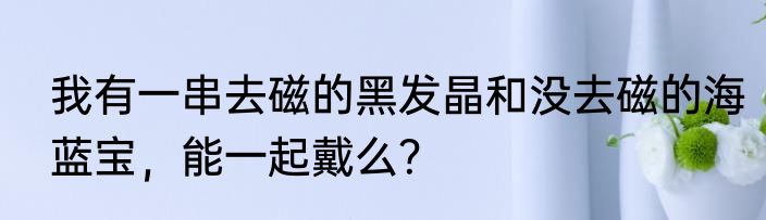 我有一串去磁的黑发晶和没去磁的海蓝宝，能一起戴么？
