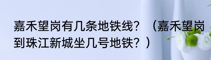 嘉禾望岗有几条地铁线？（嘉禾望岗到珠江新城坐几号地铁？）