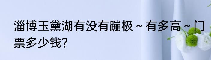 淄博玉黛湖有没有蹦极～有多高～门票多少钱？