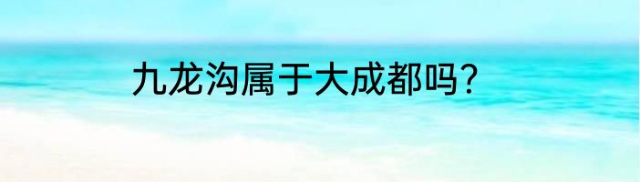 九龙沟属于大成都吗？