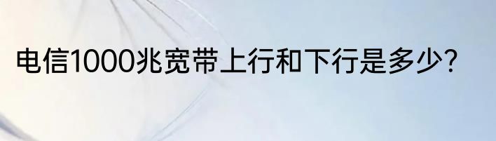 电信1000兆宽带上行和下行是多少？