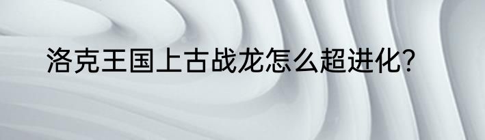 洛克王国上古战龙怎么超进化？
