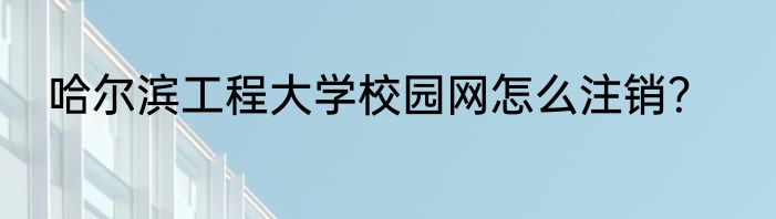哈尔滨工程大学校园网怎么注销？