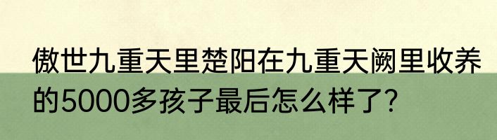 傲世九重天里楚阳在九重天阙里收养的5000多孩子最后怎么样了？