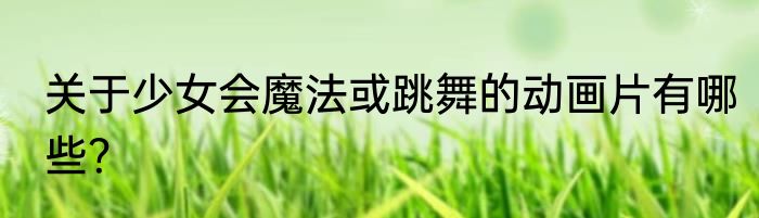 关于少女会魔法或跳舞的动画片有哪些？