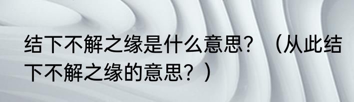 结下不解之缘是什么意思？（从此结下不解之缘的意思？）