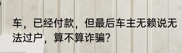 车，已经付款，但最后车主无赖说无法过户，算不算诈骗？