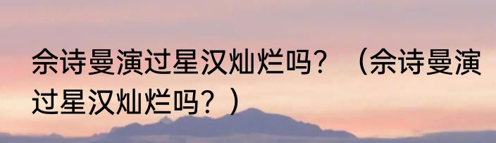 佘诗曼演过星汉灿烂吗？（佘诗曼演过星汉灿烂吗？）