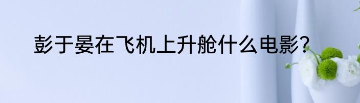 彭于晏在飞机上升舱什么电影？